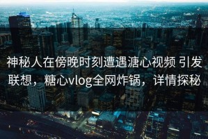 神秘人在傍晚时刻遭遇溏心视频 引发联想，糖心vlog全网炸锅，详情探秘