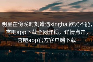 明星在傍晚时刻遭遇xingba 欲罢不能，杏吧app下载全网炸锅，详情点击，杏吧app官方客户端下载