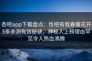 杏吧app下载盘点：性吧有我春暖花开5条亲测有效秘诀，神秘人上榜理由罕见令人热血沸腾