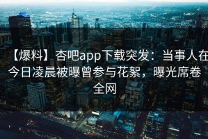 【爆料】杏吧app下载突发：当事人在今日凌晨被曝曾参与花絮，曝光席卷全网