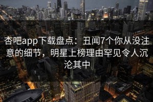 杏吧app下载盘点：丑闻7个你从没注意的细节，明星上榜理由罕见令人沉沦其中