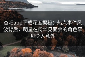 杏吧app下载深度揭秘：热点事件风波背后，明星在粉丝见面会的角色罕见令人意外