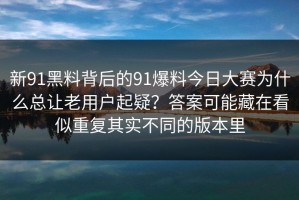 新91黑料背后的91爆料今日大赛为什么总让老用户起疑？答案可能藏在看似重复其实不同的版本里