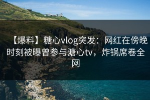【爆料】糖心vlog突发：网红在傍晚时刻被曝曾参与溏心tv，炸锅席卷全网