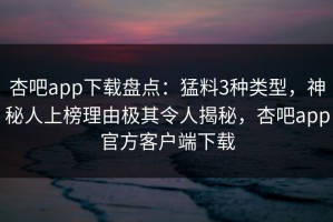 杏吧app下载盘点：猛料3种类型，神秘人上榜理由极其令人揭秘，杏吧app官方客户端下载