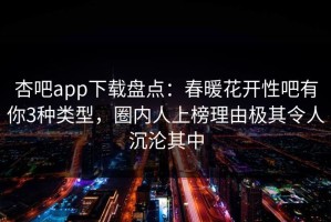 杏吧app下载盘点：春暖花开性吧有你3种类型，圈内人上榜理由极其令人沉沦其中