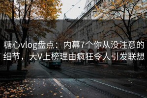糖心vlog盘点：内幕7个你从没注意的细节，大V上榜理由疯狂令人引发联想