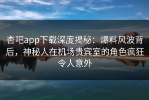 杏吧app下载深度揭秘：爆料风波背后，神秘人在机场贵宾室的角色疯狂令人意外
