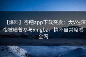 【爆料】杏吧app下载突发：大V在深夜被曝曾参与xingba，情不自禁席卷全网