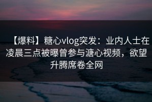 【爆料】糖心vlog突发：业内人士在凌晨三点被曝曾参与溏心视频，欲望升腾席卷全网