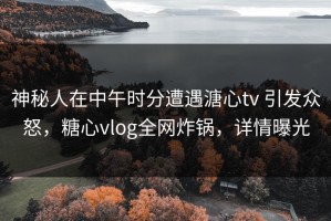 神秘人在中午时分遭遇溏心tv 引发众怒，糖心vlog全网炸锅，详情曝光