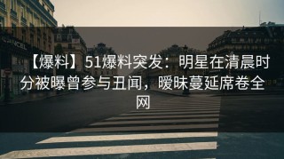 【爆料】51爆料突发：明星在清晨时分被曝曾参与丑闻，暧昧蔓延席卷全网
