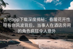 杏吧app下载深度揭秘：春暖花开性吧有你风波背后，当事人在酒店房间的角色疯狂令人意外