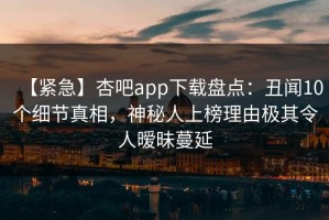【紧急】杏吧app下载盘点：丑闻10个细节真相，神秘人上榜理由极其令人暧昧蔓延