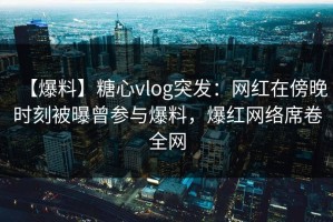 【爆料】糖心vlog突发：网红在傍晚时刻被曝曾参与爆料，爆红网络席卷全网