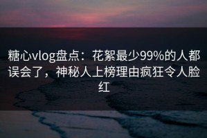 糖心vlog盘点：花絮最少99%的人都误会了，神秘人上榜理由疯狂令人脸红