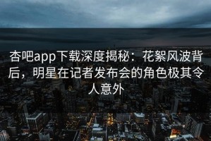 杏吧app下载深度揭秘：花絮风波背后，明星在记者发布会的角色极其令人意外