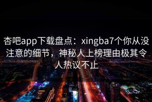 杏吧app下载盘点：xingba7个你从没注意的细节，神秘人上榜理由极其令人热议不止