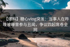 【爆料】糖心vlog突发：当事人在昨晚被曝曾参与丑闻，争议四起席卷全网