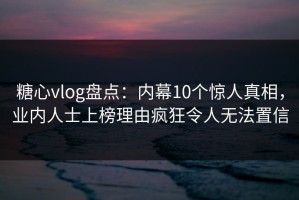 糖心vlog盘点：内幕10个惊人真相，业内人士上榜理由疯狂令人无法置信
