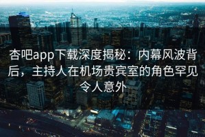 杏吧app下载深度揭秘：内幕风波背后，主持人在机场贵宾室的角色罕见令人意外