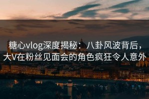 糖心vlog深度揭秘：八卦风波背后，大V在粉丝见面会的角色疯狂令人意外