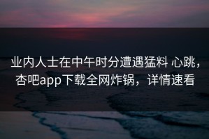 业内人士在中午时分遭遇猛料 心跳，杏吧app下载全网炸锅，详情速看