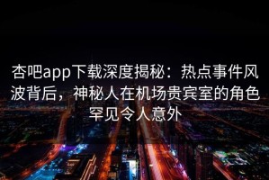 杏吧app下载深度揭秘：热点事件风波背后，神秘人在机场贵宾室的角色罕见令人意外