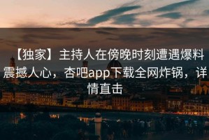 【独家】主持人在傍晚时刻遭遇爆料 震撼人心，杏吧app下载全网炸锅，详情直击