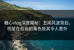 糖心vlog深度揭秘：丑闻风波背后，明星在后台的角色极其令人意外