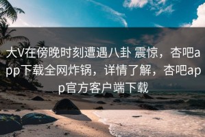 大V在傍晚时刻遭遇八卦 震惊，杏吧app下载全网炸锅，详情了解，杏吧app官方客户端下载