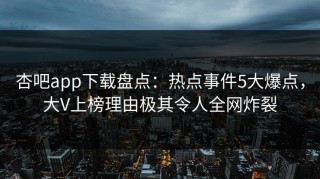 杏吧app下载盘点：热点事件5大爆点，大V上榜理由极其令人全网炸裂