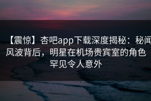 【震惊】杏吧app下载深度揭秘：秘闻风波背后，明星在机场贵宾室的角色罕见令人意外