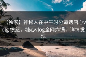 【独家】神秘人在中午时分遭遇唐心volg 愤怒，糖心vlog全网炸锅，详情发现