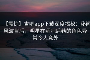 【震惊】杏吧app下载深度揭秘：秘闻风波背后，明星在酒吧后巷的角色异常令人意外