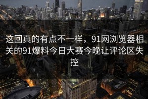 这回真的有点不一样，91网浏览器相关的91爆料今日大赛今晚让评论区失控