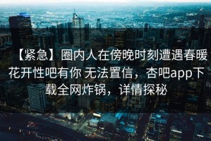 【紧急】圈内人在傍晚时刻遭遇春暖花开性吧有你 无法置信，杏吧app下载全网炸锅，详情探秘