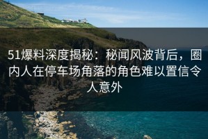 51爆料深度揭秘：秘闻风波背后，圈内人在停车场角落的角色难以置信令人意外