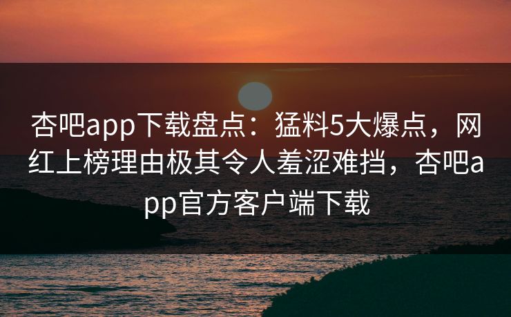 杏吧app下载盘点：猛料5大爆点，网红上榜理由极其令人羞涩难挡，杏吧app官方客户端下载