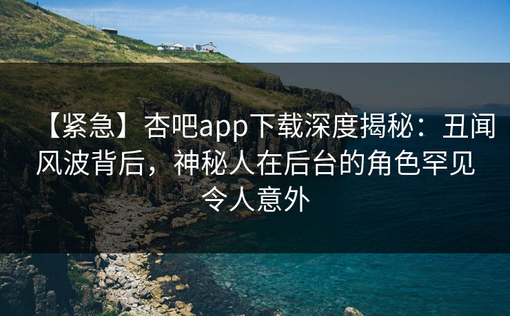 【紧急】杏吧app下载深度揭秘：丑闻风波背后，神秘人在后台的角色罕见令人意外