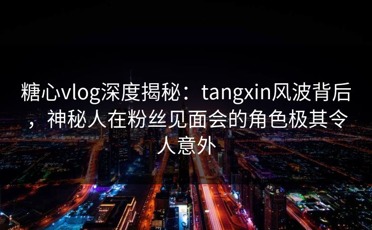 糖心vlog深度揭秘：tangxin风波背后，神秘人在粉丝见面会的角色极其令人意外