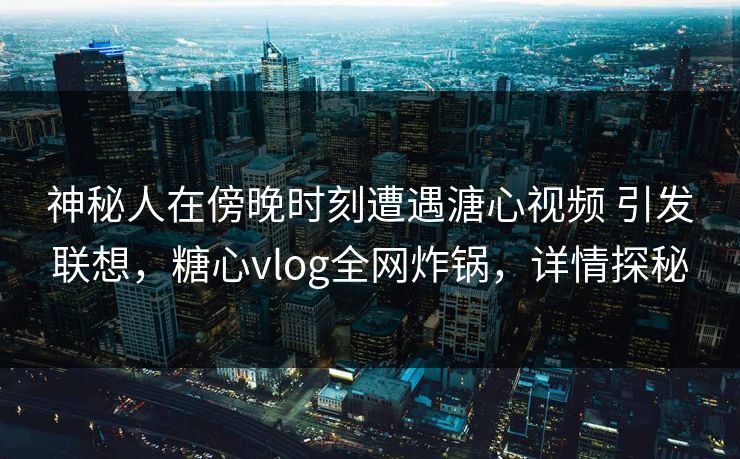 神秘人在傍晚时刻遭遇溏心视频 引发联想，糖心vlog全网炸锅，详情探秘
