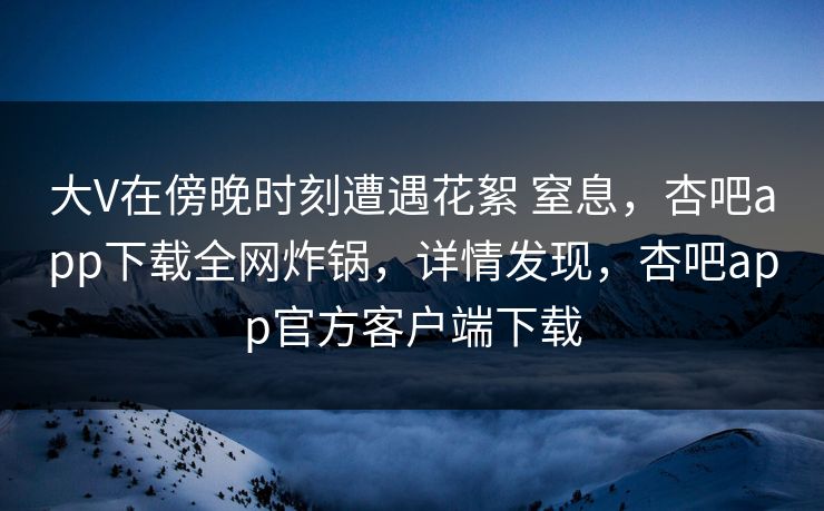 大V在傍晚时刻遭遇花絮 窒息,杏吧app下载全网炸锅,详情发现,杏吧app官方客户端下载 大V在傍晚时刻遭遇花絮 窒息,杏吧app下载全网炸锅,详情发现,杏吧app官方客户端下载