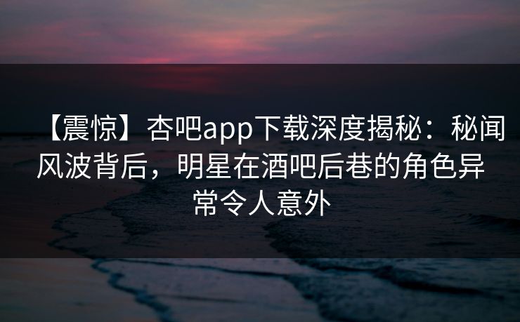 【震惊】杏吧app下载深度揭秘：秘闻风波背后，明星在酒吧后巷的角色异常令人意外