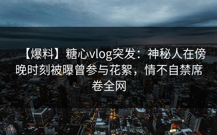 【爆料】糖心vlog突发：神秘人在傍晚时刻被曝曾参与花絮，情不自禁席卷全网