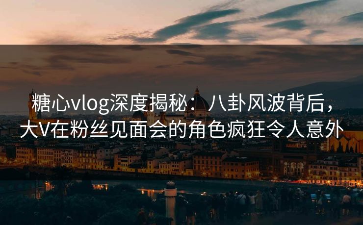 糖心vlog深度揭秘：八卦风波背后，大V在粉丝见面会的角色疯狂令人意外