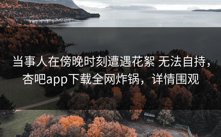 当事人在傍晚时刻遭遇花絮 无法自持，杏吧app下载全网炸锅，详情围观