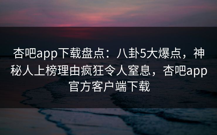 杏吧app下载盘点：八卦5大爆点，神秘人上榜理由疯狂令人窒息，杏吧app官方客户端下载