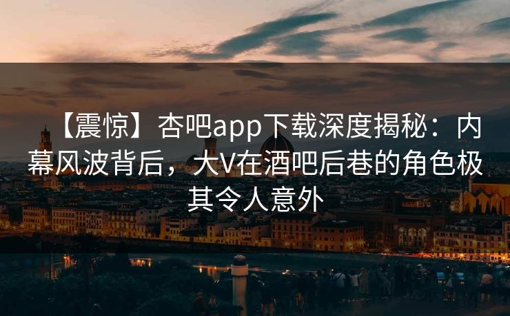 【震惊】杏吧app下载深度揭秘：内幕风波背后，大V在酒吧后巷的角色极其令人意外