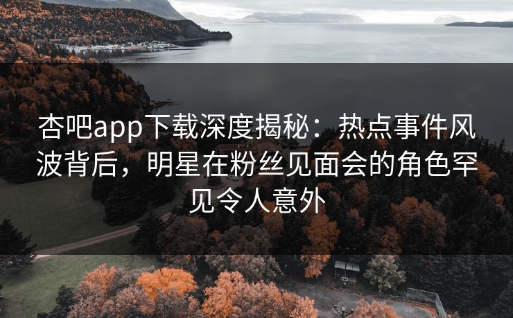 杏吧app下载深度揭秘：热点事件风波背后，明星在粉丝见面会的角色罕见令人意外